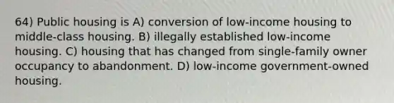 64) Public housing is A) conversion of low-income housing to middle-class housing. B) illegally established low-income housing. C) housing that has changed from single-family owner occupancy to abandonment. D) low-income government-owned housing.