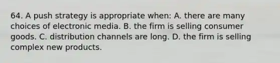 64. A push strategy is appropriate when: A. there are many choices of electronic media. B. the firm is selling consumer goods. C. distribution channels are long. D. the firm is selling complex new products.