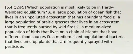 [6.4 Q2#5] Which population is most likely to be in Hardy-Weinberg equilibrium? A. a large population of ocean fish that lives in an unpolluted ecosystem that has abundant food B. a large population of prairie grasses that lives in an ecosystem that is frequently burned by wild fires C. a medium-sized population of birds that lives on a chain of islands that have different food sources D. a medium-sized population of bacteria that lives on crop plants that are frequently sprayed with pesticides