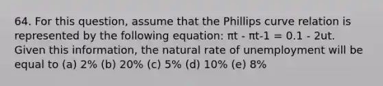 64. For this question, assume that the Phillips curve relation is represented by the following equation: πt - πt-1 = 0.1 - 2ut. Given this information, the natural rate of unemployment will be equal to (a) 2% (b) 20% (c) 5% (d) 10% (e) 8%