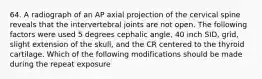 64. A radiograph of an AP axial projection of the cervical spine reveals that the intervertebral joints are not open. The following factors were used 5 degrees cephalic angle, 40 inch SID, grid, slight extension of the skull, and the CR centered to the thyroid cartilage. Which of the following modifications should be made during the repeat exposure