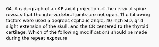 64. A radiograph of an AP axial projection of the cervical spine reveals that the intervertebral joints are not open. The following factors were used 5 degrees cephalic angle, 40 inch SID, grid, slight extension of the skull, and the CR centered to the thyroid cartilage. Which of the following modifications should be made during the repeat exposure