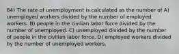 64) The rate of unemployment is calculated as the number of A) unemployed workers divided by the number of employed workers. B) people in the civilian labor force divided by the number of unemployed. C) unemployed divided by the number of people in the civilian labor force. D) employed workers divided by the number of unemployed workers.