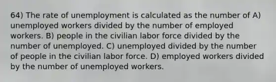 64) The rate of unemployment is calculated as the number of A) unemployed workers divided by the number of employed workers. B) people in the civilian labor force divided by the number of unemployed. C) unemployed divided by the number of people in the civilian labor force. D) employed workers divided by the number of unemployed workers.