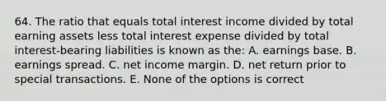 64. The ratio that equals total interest income divided by total earning assets less total interest expense divided by total interest-bearing liabilities is known as the: A. earnings base. B. earnings spread. C. net income margin. D. net return prior to special transactions. E. None of the options is correct