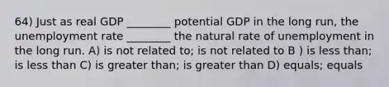 64) Just as real GDP ________ potential GDP in the long run, the unemployment rate ________ the natural rate of unemployment in the long run. A) is not related to; is not related to B ) is less than; is less than C) is greater than; is greater than D) equals; equals