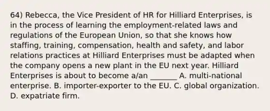 64) Rebecca, the Vice President of HR for Hilliard Enterprises, is in the process of learning the employment-related laws and regulations of the European Union, so that she knows how staffing, training, compensation, health and safety, and labor relations practices at Hilliard Enterprises must be adapted when the company opens a new plant in the EU next year. Hilliard Enterprises is about to become a/an _______ A. multi-national enterprise. B. importer-exporter to the EU. C. global organization. D. expatriate firm.