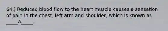 64.) Reduced blood flow to the heart muscle causes a sensation of pain in the chest, left arm and shoulder, which is known as _____A_____.