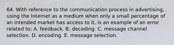 64. With reference to <a href='https://www.questionai.com/knowledge/kTysIo37id-the-communication-process' class='anchor-knowledge'>the communication process</a> in advertising, using the Internet as a medium when only a small percentage of an intended market has access to it, is an example of an error related to: A. feedback. B. decoding. C. message channel selection. D. encoding. E. message selection.