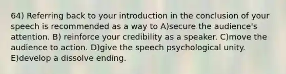 64) Referring back to your introduction in the conclusion of your speech is recommended as a way to A)secure the audience's attention. B) reinforce your credibility as a speaker. C)move the audience to action. D)give the speech psychological unity. E)develop a dissolve ending.