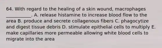 64. With regard to the healing of a skin wound, macrophages ___________. A. release histamine to increase blood flow to the area B. produce and secrete collagenous fibers C. phagocytize and digest tissue debris D. stimulate epithelial cells to multiply E. make capillaries more permeable allowing white blood cells to migrate into the area