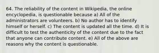 64. The reliability of the content in Wikipedia, the online encyclopedia, is questionable because a) All of the administrators are volunteers. b) No author has to identify himself or herself. c) The content is updated all the time. d) It is difficult to test the authenticity of the content due to the fact that anyone can contribute content. e) All of the above are reasons why the content is questionable.