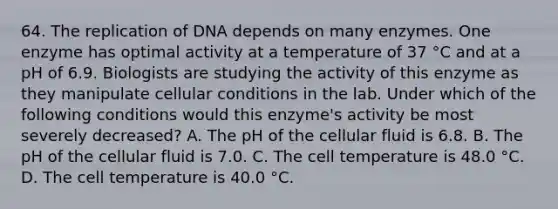 64. The replication of DNA depends on many enzymes. One enzyme has optimal activity at a temperature of 37 °C and at a pH of 6.9. Biologists are studying the activity of this enzyme as they manipulate cellular conditions in the lab. Under which of the following conditions would this enzyme's activity be most severely decreased? A. The pH of the cellular fluid is 6.8. B. The pH of the cellular fluid is 7.0. C. The cell temperature is 48.0 °C. D. The cell temperature is 40.0 °C.