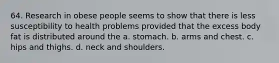 64. Research in obese people seems to show that there is less susceptibility to health problems provided that the excess body fat is distributed around the a. stomach. b. arms and chest. c. hips and thighs. d. neck and shoulders.