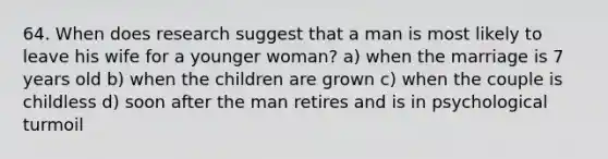 64. When does research suggest that a man is most likely to leave his wife for a younger woman? a) when the marriage is 7 years old b) when the children are grown c) when the couple is childless d) soon after the man retires and is in psychological turmoil