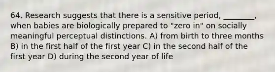 64. Research suggests that there is a sensitive period, ________, when babies are biologically prepared to "zero in" on socially meaningful perceptual distinctions. A) from birth to three months B) in the first half of the first year C) in the second half of the first year D) during the second year of life