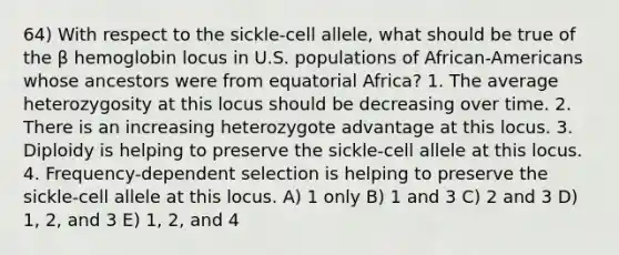 64) With respect to the sickle-cell allele, what should be true of the β hemoglobin locus in U.S. populations of African-Americans whose ancestors were from equatorial Africa? 1. The average heterozygosity at this locus should be decreasing over time. 2. There is an increasing heterozygote advantage at this locus. 3. Diploidy is helping to preserve the sickle-cell allele at this locus. 4. Frequency-dependent selection is helping to preserve the sickle-cell allele at this locus. A) 1 only B) 1 and 3 C) 2 and 3 D) 1, 2, and 3 E) 1, 2, and 4