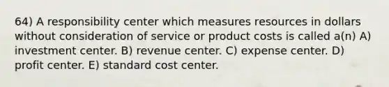 64) A responsibility center which measures resources in dollars without consideration of service or product costs is called a(n) A) investment center. B) revenue center. C) expense center. D) profit center. E) standard cost center.