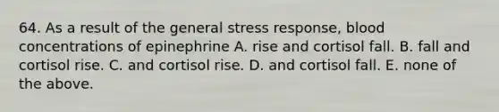 64. As a result of the general stress response, blood concentrations of epinephrine A. rise and cortisol fall. B. fall and cortisol rise. C. and cortisol rise. D. and cortisol fall. E. none of the above.