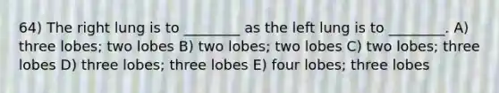 64) The right lung is to ________ as the left lung is to ________. A) three lobes; two lobes B) two lobes; two lobes C) two lobes; three lobes D) three lobes; three lobes E) four lobes; three lobes