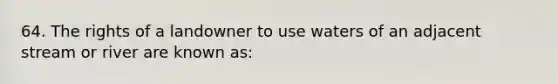 64. The rights of a landowner to use waters of an adjacent stream or river are known as: