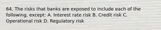 64. The risks that banks are exposed to include each of the following, except: A. Interest rate risk B. Credit risk C. Operational risk D. Regulatory risk