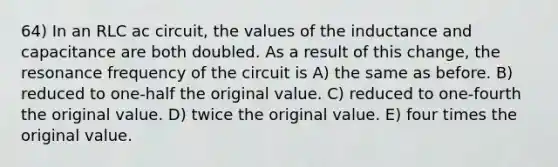 64) In an RLC ac circuit, the values of the inductance and capacitance are both doubled. As a result of this change, the resonance frequency of the circuit is A) the same as before. B) reduced to one-half the original value. C) reduced to one-fourth the original value. D) twice the original value. E) four times the original value.