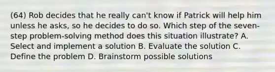 (64) Rob decides that he really can't know if Patrick will help him unless he asks, so he decides to do so. Which step of the seven-step problem-solving method does this situation illustrate? A. Select and implement a solution B. Evaluate the solution C. Define the problem D. Brainstorm possible solutions