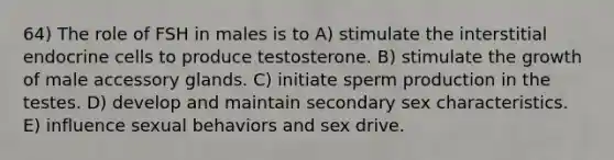 64) The role of FSH in males is to A) stimulate the interstitial endocrine cells to produce testosterone. B) stimulate the growth of male accessory glands. C) initiate sperm production in the testes. D) develop and maintain secondary sex characteristics. E) influence sexual behaviors and sex drive.