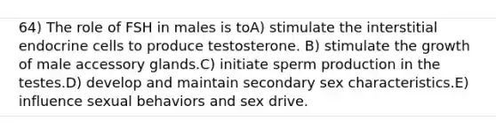 64) The role of FSH in males is toA) stimulate the interstitial endocrine cells to produce testosterone. B) stimulate the growth of male accessory glands.C) initiate sperm production in the testes.D) develop and maintain secondary sex characteristics.E) influence sexual behaviors and sex drive.