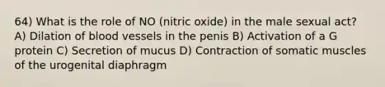 64) What is the role of NO (nitric oxide) in the male sexual act? A) Dilation of blood vessels in the penis B) Activation of a G protein C) Secretion of mucus D) Contraction of somatic muscles of the urogenital diaphragm