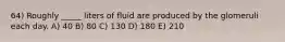 64) Roughly _____ liters of fluid are produced by the glomeruli each day. A) 40 B) 80 C) 130 D) 180 E) 210