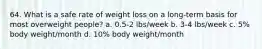 64. What is a safe rate of weight loss on a long-term basis for most overweight people? a. 0.5-2 lbs/week b. 3-4 lbs/week c. 5% body weight/month d. 10% body weight/month