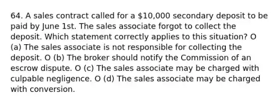 64. A sales contract called for a 10,000 secondary deposit to be paid by June 1st. The sales associate forgot to collect the deposit. Which statement correctly applies to this situation? O (a) The sales associate is not responsible for collecting the deposit. O (b) The broker should notify the Commission of an escrow dispute. O (c) The sales associate may be charged with culpable negligence. O (d) The sales associate may be charged with conversion.