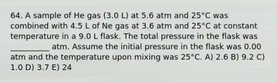 64. A sample of He gas (3.0 L) at 5.6 atm and 25°C was combined with 4.5 L of Ne gas at 3.6 atm and 25°C at constant temperature in a 9.0 L flask. The total pressure in the flask was __________ atm. Assume the initial pressure in the flask was 0.00 atm and the temperature upon mixing was 25°C. A) 2.6 B) 9.2 C) 1.0 D) 3.7 E) 24