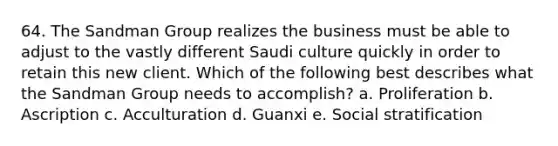 64. The Sandman Group realizes the business must be able to adjust to the vastly different Saudi culture quickly in order to retain this new client. Which of the following best describes what the Sandman Group needs to accomplish? a. Proliferation b. Ascription c. Acculturation d. Guanxi e. Social stratification