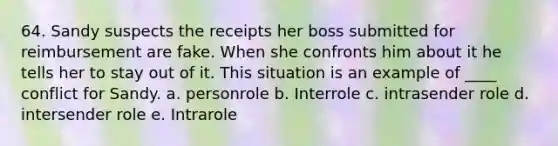 64. Sandy suspects the receipts her boss submitted for reimbursement are fake. When she confronts him about it he tells her to stay out of it. This situation is an example of ____ conflict for Sandy. a. personrole b. Interrole c. intrasender role d. intersender role e. Intrarole