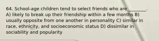 64. School-age children tend to select friends who are ________. A) likely to break up their friendship within a few months B) usually opposite from one another in personality C) similar in race, ethnicity, and socioeconomic status D) dissimilar in sociability and popularity