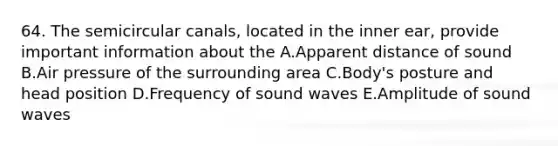 64. The semicircular canals, located in the inner ear, provide important information about the A.Apparent distance of sound B.Air pressure of the surrounding area C.Body's posture and head position D.Frequency of sound waves E.Amplitude of sound waves