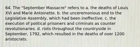 64. The "September Massacre" refers to a. the deaths of Louis XVI and Marie Antoinette. b. the unceremonious end to the Legislative Assembly, which had been ineffective. c. the execution of political prisoners and criminals as counter revolutionaries. d. riots throughout the countryside in September, 1792, which resulted in the deaths of over 1200 aristocrats.