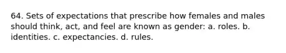 64. Sets of expectations that prescribe how females and males should think, act, and feel are known as gender: a. roles. b. identities. c. expectancies. d. rules.