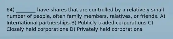 64) ________ have shares that are controlled by a relatively small number of people, often family members, relatives, or friends. A) International partnerships B) Publicly traded corporations C) Closely held corporations D) Privately held corporations