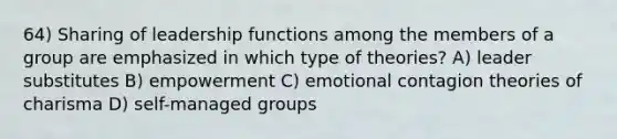 64) Sharing of leadership functions among the members of a group are emphasized in which type of theories? A) leader substitutes B) empowerment C) emotional contagion theories of charisma D) self-managed groups