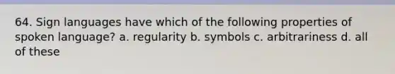 64. Sign languages have which of the following properties of spoken language? a. regularity b. symbols c. arbitrariness d. all of these