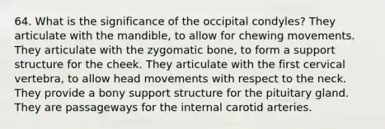 64. What is the significance of the occipital condyles? They articulate with the mandible, to allow for chewing movements. They articulate with the zygomatic bone, to form a support structure for the cheek. They articulate with the first cervical vertebra, to allow head movements with respect to the neck. They provide a bony support structure for the pituitary gland. They are passageways for the internal carotid arteries.