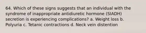 64. Which of these signs suggests that an individual with the syndrome of inappropriate antidiuretic hormone (SIADH) secretion is experiencing complications? a. Weight loss b. Polyuria c. Tetanic contractions d. Neck vein distention