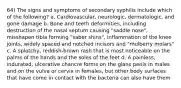 64) The signs and symptoms of secondary syphilis include which of the following? a. Cardiovascular, neurologic, dermatologic, and gone damage b. Bone and teeth deformities, including destruction of the nasal septum causing "saddle nose", misshapen tibia forming "saber shins", inflammation of the knee joints, widely spaced and notched incisors and "mulberry molars" c. A splotchy, reddish-brown rash that is most noticeable on the palms of the hands and the soles of the feet d. A painless, indurated, ulcerative chancre forms on the glans penis in males and on the vulva or cervix in females, but other body surfaces that have come in contact with the bacteria can also have them