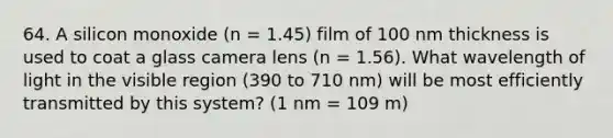 64. A silicon monoxide (n = 1.45) film of 100 nm thickness is used to coat a glass camera lens (n = 1.56). What wavelength of light in the visible region (390 to 710 nm) will be most efficiently transmitted by this system? (1 nm = 109 m)