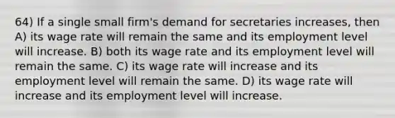 64) If a single small firm's demand for secretaries increases, then A) its wage rate will remain the same and its employment level will increase. B) both its wage rate and its employment level will remain the same. C) its wage rate will increase and its employment level will remain the same. D) its wage rate will increase and its employment level will increase.