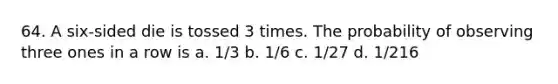 64. A six-sided die is tossed 3 times. The probability of observing three ones in a row is a. 1/3 b. 1/6 c. 1/27 d. 1/216